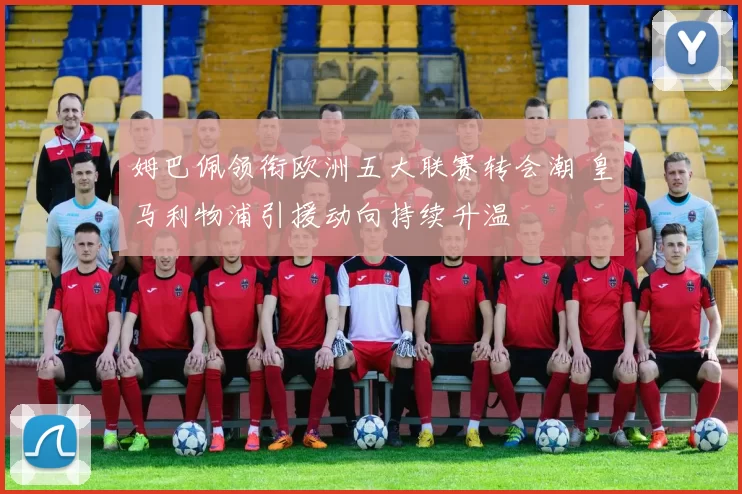 姆巴佩领衔欧洲五大联赛转会潮 皇马利物浦引援动向持续升温