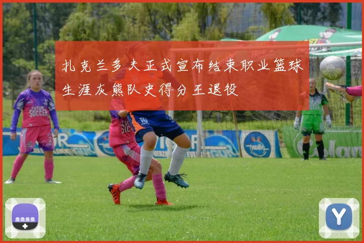 扎克兰多夫正式宣布结束职业篮球生涯灰熊队史得分王退役