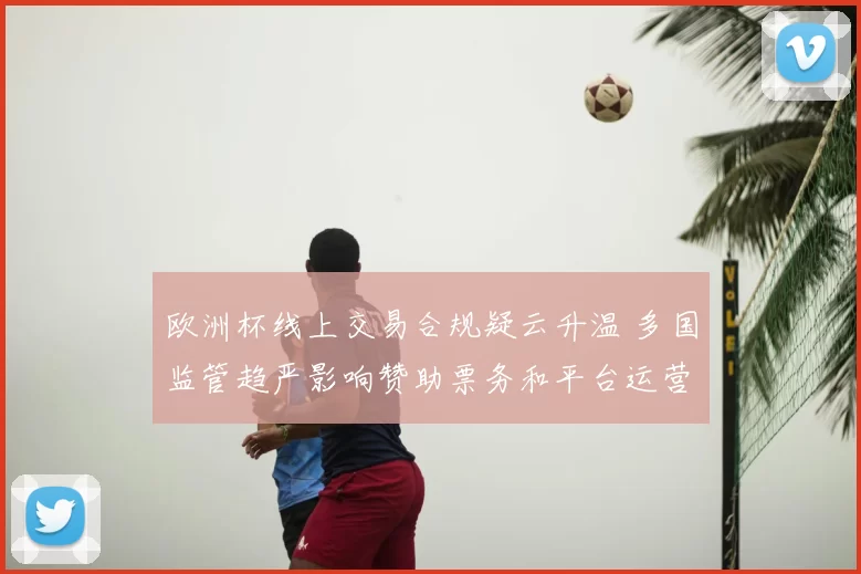 欧洲杯线上交易合规疑云升温 多国监管趋严影响赞助票务和平台运营