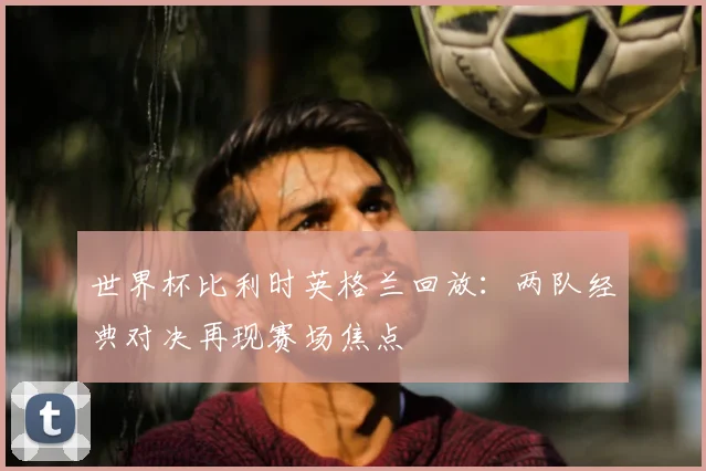 世界杯比利时英格兰回放:两队经典对决再现赛场焦点