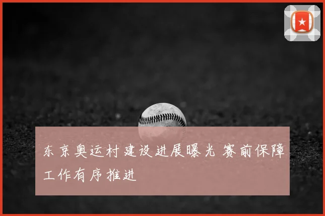 东京奥运村建设进展曝光 赛前保障工作有序推进