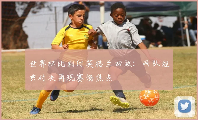 世界杯比利时英格兰回放：两队经典对决再现赛场焦点