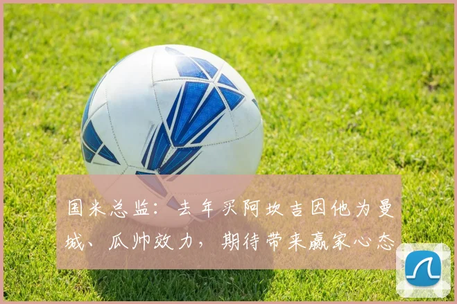 国米总监:去年买阿坎吉因他为曼城、瓜帅效力,期待带来赢家心态