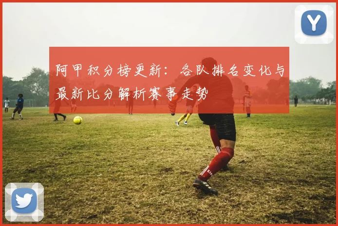 阿甲积分榜更新:各队排名变化与最新比分解析赛事走势